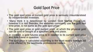 Gold Spot Price
• The gold spot price or current gold price is seriously misunderstood
by inexperienced investors.
• Many think it is determined by London Gold Market Fixing Ltd,
however it is not! Besides, the websites commonly use the gold real
time price, is not same as the gold spot price.
• The gold spot price or gold current price, at which the physical gold
can be sold or bought at a specified time and place.
• In contrast, a gold futures price is in relation to its current spot price
and time frame in question.
• The spot price is calculated according to the most recent average bid
price offered by the worldwide professional traders.
 