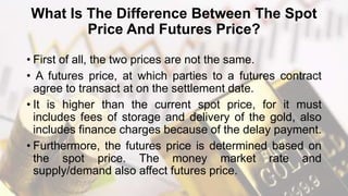 What Is The Difference Between The Spot
Price And Futures Price?
• First of all, the two prices are not the same.
• A futures price, at which parties to a futures contract
agree to transact at on the settlement date.
• It is higher than the current spot price, for it must
includes fees of storage and delivery of the gold, also
includes finance charges because of the delay payment.
• Furthermore, the futures price is determined based on
the spot price. The money market rate and
supply/demand also affect futures price.
 