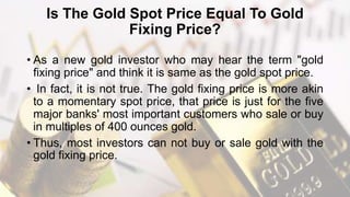 Is The Gold Spot Price Equal To Gold
Fixing Price?
• As a new gold investor who may hear the term "gold
fixing price" and think it is same as the gold spot price.
• In fact, it is not true. The gold fixing price is more akin
to a momentary spot price, that price is just for the five
major banks' most important customers who sale or buy
in multiples of 400 ounces gold.
• Thus, most investors can not buy or sale gold with the
gold fixing price.
 