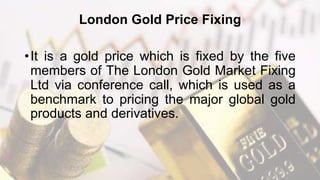 London Gold Price Fixing
•It is a gold price which is fixed by the five
members of The London Gold Market Fixing
Ltd via conference call, which is used as a
benchmark to pricing the major global gold
products and derivatives.
 