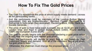 How To Fix The Gold Prices
• The Gold Fix establishes the price at which supply meets demand - across
all the participating banks.
• And the participants must be members of the London Bullion Market
Association; they are Scotia-Mocatta , Barclays Capital (Replaced N M
Rothschild & Sons when they abdicated), Deutsche Bank, HSBC Bank and
Société Générale.
• The price of gold is fixed twice each business day at 10:30 am and 3 pm,
London time, and fixed in United States dollars (USD), Pound sterling
(GBP) and European Euros (EUR)
• The gold fix usually begins with the chairman declaring a gold price which
is very near the ongoing spot market gold price.
• Then, the participants will decide to erect flag or not based on their
customers' supply and demand. Until all of the members' flag is put down,
the gold price is fixed.
• Otherwise, the chairman must change the proposed price.
 