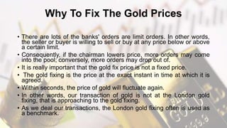 Why To Fix The Gold Prices
• There are lots of the banks' orders are limit orders. In other words,
the seller or buyer is willing to sell or buy at any price below or above
a certain limit.
• Consequently, if the chairman lowers price, more orders may come
into the pool; conversely, more orders may drop out of.
• It is really important that the gold fix price is not a fixed price.
• The gold fixing is the price at the exact instant in time at which it is
agreed.
• Within seconds, the price of gold will fluctuate again.
• In other words, our transaction of gold is not at the London gold
fixing, that is approaching to the gold fixing.
• As we deal our transactions, the London gold fixing often is used as
a benchmark.
 