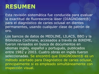 Esta revisión sistemática fue conducida para evaluar
la exactitud de fluorescencia láser (DIAGNOdent®)
para el diagnóstico de caries oclusal en dientes
permanentes, usando cualquier clase de patrón de
oro.
Los bancos de datos de MEDLINE, LILACS, BBO y la
Biblioteca Cochrane, accesados a través de BIREME,
fueron revisados en busca de documentos en
idiomas inglés, español y portugués, publicados
entre 1982 y 2003. Cuatro obras en inglés fueron
seleccionadas. Se encontró que DIAGNOdent® es un
método acertado para Diagnóstico de caries oclusal,
principalmente si es empleado simultáneamente con
inspección visual.
 