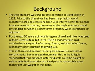Background
• The gold standard was first put into operation in Great Britain in
1821. Prior to this time silver had been the principal world
monetary metal; gold had long been used intermittently for coinage
in one or another country, but never as the single reference metal,
or standard, to which all other forms of money were coordinated or
adjusted.
• For the next 50 years a bimetallic regime of gold and silver was used
outside Great Britain, but in the 1870s a monometallic gold
standard was adopted by Germany, France, and the United States,
with many other countries following suit.
• This shift occurred because recent gold discoveries in western
North America had made gold more plentiful. In the full gold
standard that thus prevailed until 1914, gold could be bought or
sold in unlimited quantities at a fixed price in convertible paper
money per unit weight of the metal.
 