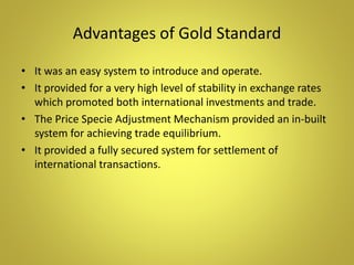 Advantages of Gold Standard
• It was an easy system to introduce and operate.
• It provided for a very high level of stability in exchange rates
which promoted both international investments and trade.
• The Price Specie Adjustment Mechanism provided an in-built
system for achieving trade equilibrium.
• It provided a fully secured system for settlement of
international transactions.
 