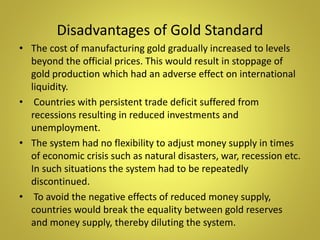 Disadvantages of Gold Standard
• The cost of manufacturing gold gradually increased to levels
beyond the official prices. This would result in stoppage of
gold production which had an adverse effect on international
liquidity.
• Countries with persistent trade deficit suffered from
recessions resulting in reduced investments and
unemployment.
• The system had no flexibility to adjust money supply in times
of economic crisis such as natural disasters, war, recession etc.
In such situations the system had to be repeatedly
discontinued.
• To avoid the negative effects of reduced money supply,
countries would break the equality between gold reserves
and money supply, thereby diluting the system.
 