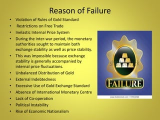 Reason of Failure
• Violation of Rules of Gold Standard
• Restrictions on Free Trade
• Inelastic Internal Price System
• During the inter-war period, the monetary
authorities sought to maintain both
exchange stability as well as price stability.
• This was impossible because exchange
stability is generally accompanied by
internal price fluctuations.
• Unbalanced Distribution of Gold
• External Indebtedness
• Excessive Use of Gold Exchange Standard
• Absence of International Monetary Centre
• Lack of Co-operation
• Political Instability
• Rise of Economic Nationalism
 