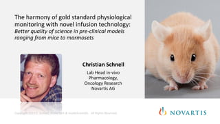 The harmony of gold standard physiological
monitoring with novel infusion technology:
Better quality of science in pre-clinical models
ranging from mice to marmosets
Christian Schnell
Lab Head in-vivo
Pharmacology,
Oncology Research
Novartis AG
Copyright 2015 C. Schnell, PrimeTech & InsideScientific. All Rights Reserved.
 