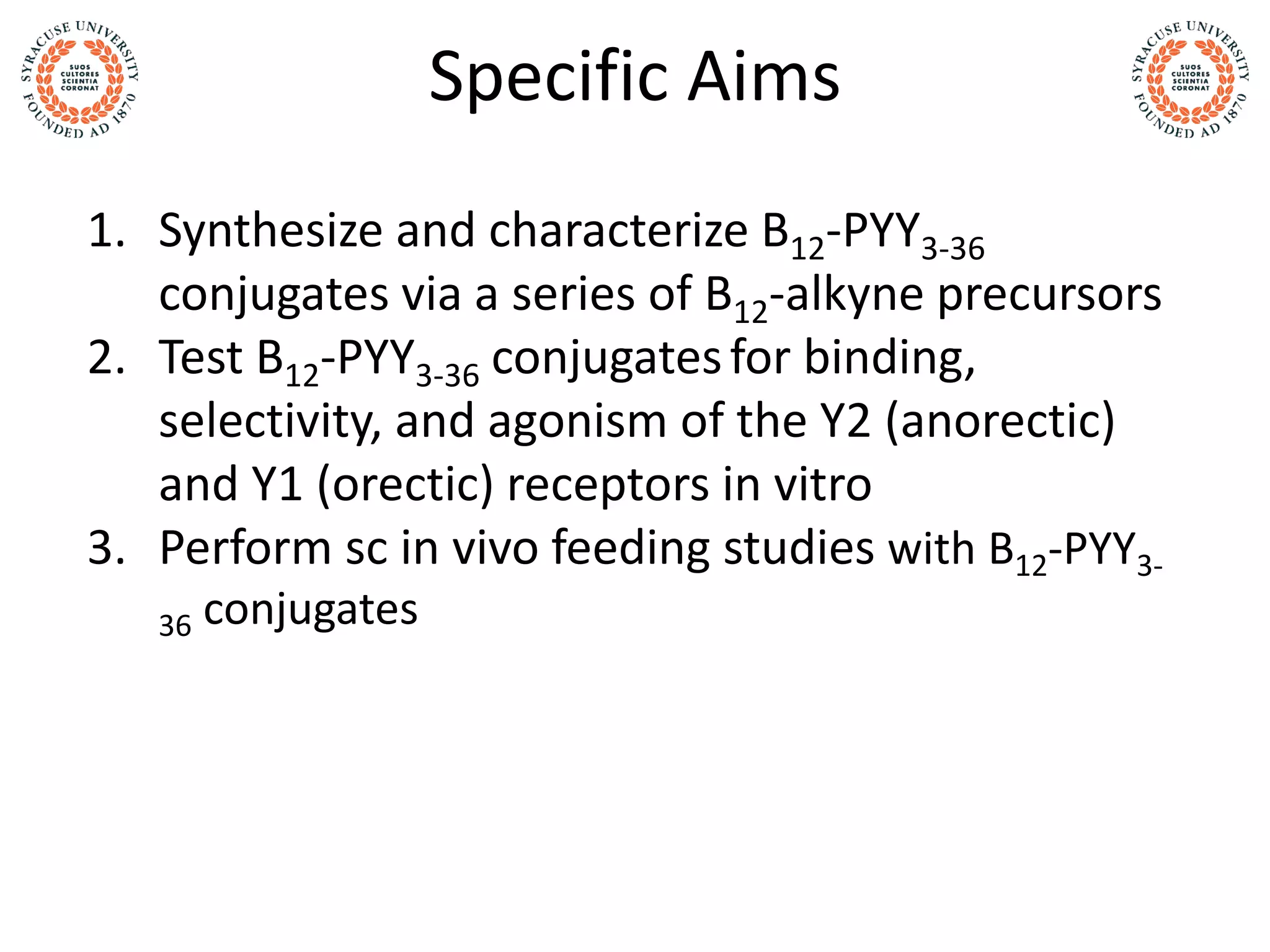Specific Aims
1. Synthesize and characterize B12-PYY3-36
conjugates via a series of B12-alkyne precursors
2. Test B12-PYY3-36 conjugatesfor binding,
selectivity, and agonism of the Y2 (anorectic)
and Y1 (orectic) receptors in vitro
3. Perform sc in vivo feeding studies with B12-PYY3-
36 conjugates
 