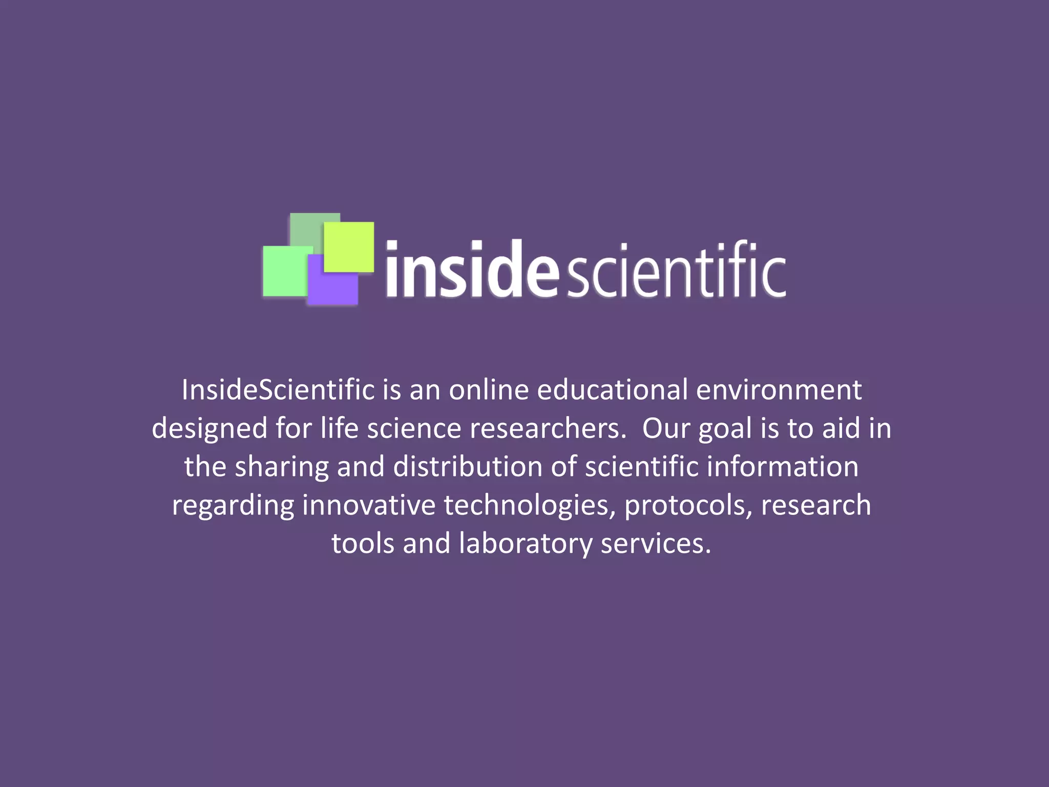InsideScientific is an online educational environment
designed for life science researchers. Our goal is to aid in
the sharing and distribution of scientific information
regarding innovative technologies, protocols, research
tools and laboratory services.
 