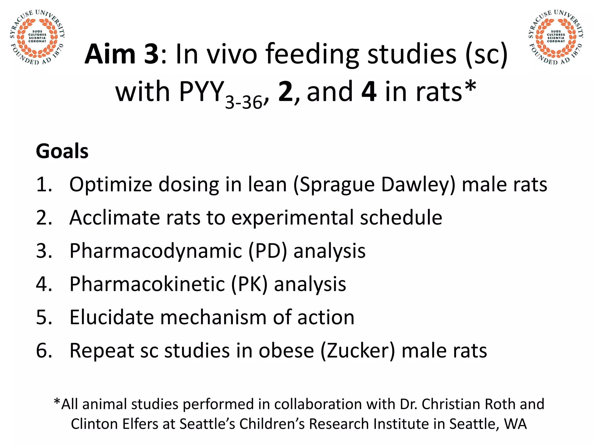 Aim 3: In vivo feeding studies (sc)
with PYY3-36, 2, and 4 in rats*
Goals
1. Optimize dosing in lean (Sprague Dawley) male rats
2. Acclimate rats to experimental schedule
3. Pharmacodynamic (PD) analysis
4. Pharmacokinetic (PK) analysis
5. Elucidate mechanism of action
6. Repeat sc studies in obese (Zucker) male rats
*All animal studies performed in collaboration with Dr. Christian Roth and
Clinton Elfers at Seattle’s Children’s Research Institute in Seattle, WA
 