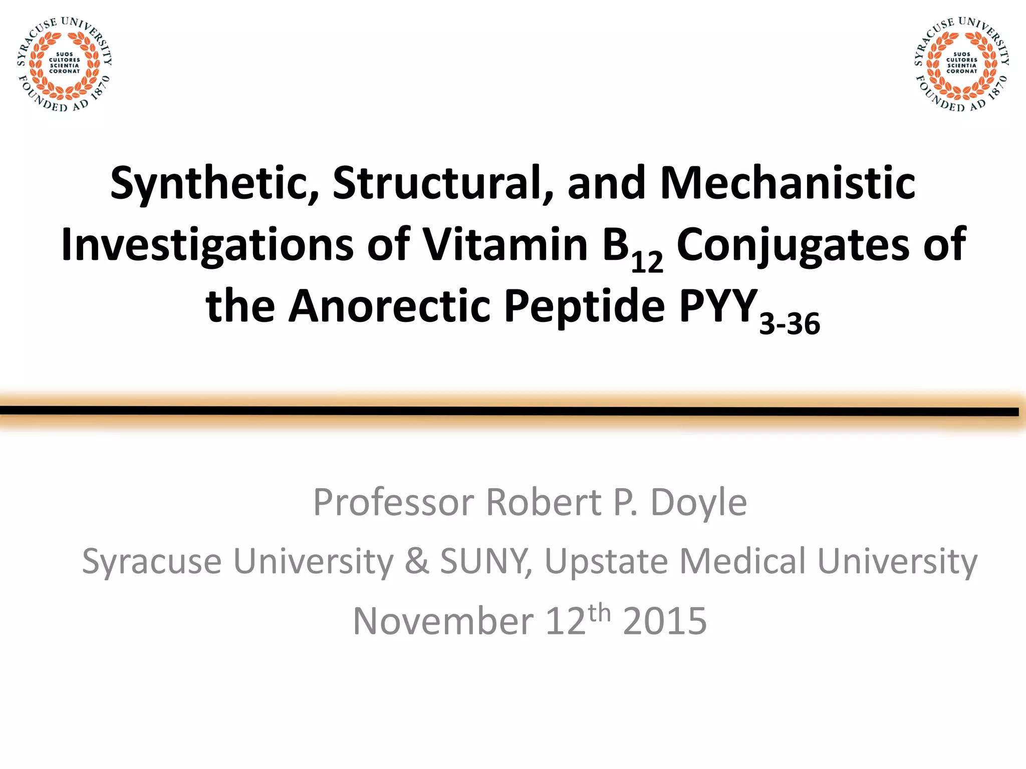 Synthetic, Structural, and Mechanistic
Investigations of Vitamin B12 Conjugates of
the Anorectic Peptide PYY3-36
Professor Robert P. Doyle
Syracuse University & SUNY, Upstate Medical University
November 12th 2015
 