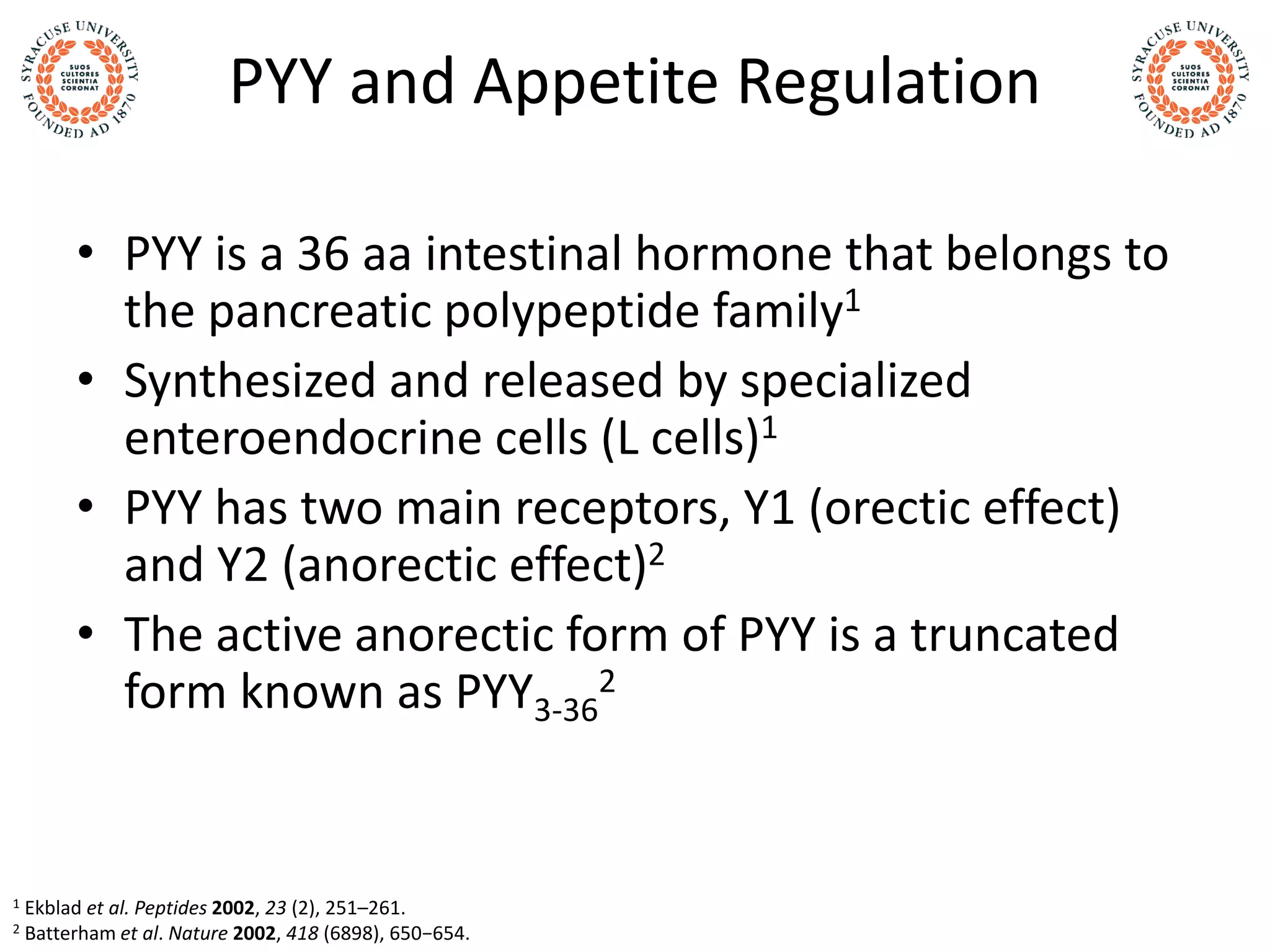 PYY and Appetite Regulation
• PYY is a 36 aa intestinal hormone that belongs to
the pancreatic polypeptide family1
• Synthesized and released by specialized
enteroendocrine cells (L cells)1
• PYY has two main receptors, Y1 (orectic effect)
and Y2 (anorectic effect)2
• The active anorectic form of PYY is a truncated
form known as PYY3-36
2
1 Ekblad et al. Peptides 2002, 23 (2), 251–261.
2 Batterham et al. Nature 2002, 418 (6898), 650−654.
 