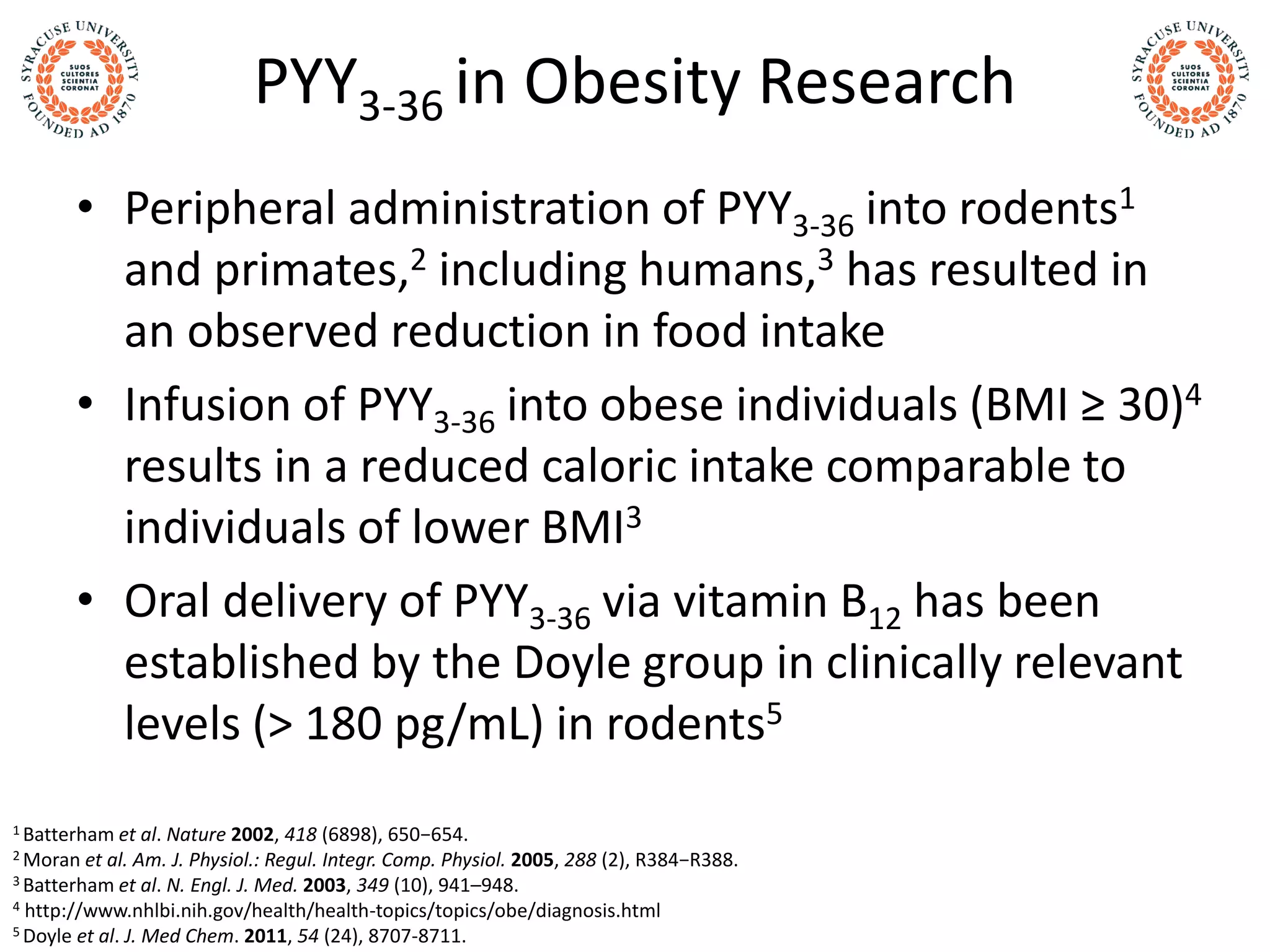 PYY3-36 in Obesity Research
• Peripheral administration of PYY3-36 into rodents1
and primates,2 including humans,3 has resulted in
an observed reduction in food intake
• Infusion of PYY3-36 into obese individuals (BMI ≥ 30)4
results in a reduced caloric intake comparable to
individuals of lower BMI3
• Oral delivery of PYY3-36 via vitamin B12 has been
established by the Doyle group in clinically relevant
levels (> 180 pg/mL) in rodents5
1 Batterham et al. Nature 2002, 418 (6898), 650−654.
2 Moran et al. Am. J. Physiol.: Regul. Integr. Comp. Physiol. 2005, 288 (2), R384−R388.
3 Batterham et al. N. Engl. J. Med. 2003, 349 (10), 941–948.
4 http://www.nhlbi.nih.gov/health/health-topics/topics/obe/diagnosis.html
5 Doyle et al. J. Med Chem. 2011, 54 (24), 8707-8711.
 