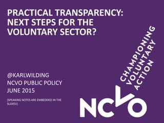 PRACTICAL TRANSPARENCY:
NEXT STEPS FOR THE
VOLUNTARY SECTOR?
@KARLWILDING
NCVO PUBLIC POLICY
JUNE 2015
(SPEAKING NOTES ARE EMBEDDED IN THE
SLIDES!)
 