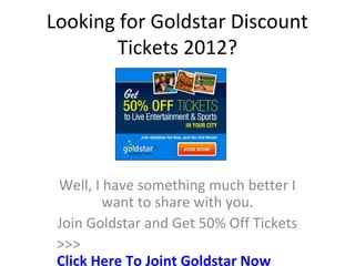 Looking for Goldstar Discount
       Tickets 2012?




 Well, I have something much better I
         want to share with you.
 Join Goldstar and Get 50% Off Tickets
 >>>
 Click Here To Joint Goldstar Now
 