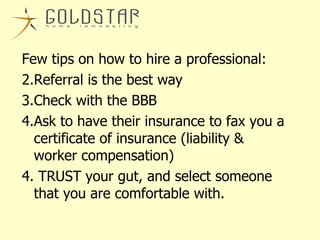 Few tips on how to hire a professional: Referral is the best way Check with the BBB  Ask to have their insurance to fax you a certificate of insurance (liability & worker compensation) 4. TRUST your gut, and select someone that you are comfortable with. 