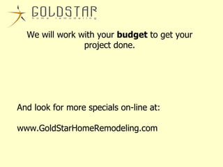 We will work with your  budget  to get your project done. And look for more specials on-line at: www.GoldStarHomeRemodeling.com 