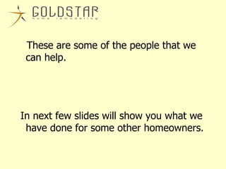 These are some of the people that we can help. In next few slides will show you what we have done for some other homeowners. 