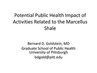 Potential Public Health Impact of
Activities Related to the Marcellus
                Shale

       Bernard D. Goldstein, MD
    Graduate School of Public Health
        University of Pittsburgh
           bdgold@pitt.edu
 