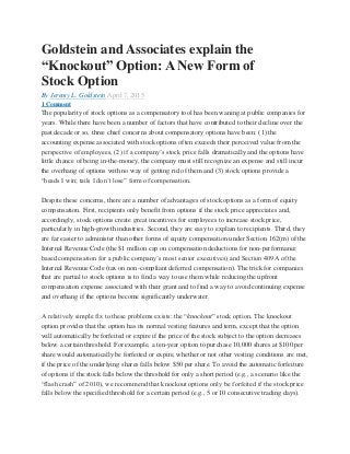Goldstein and Associates explain the
“Knockout” Option: A New Form of
Stock Option
By Jeremy L. Goldstein April 7, 2015
1 Comment
The popularity of stock options as a compensatory tool has been waning at public companies for
years. While there have been a number of factors that have contributed to their decline over the
past decade or so, three chief concerns about compensatory options have been: (1) the
accounting expense associated with stock options often exceeds their perceived value from the
perspective of employees, (2) if a company’s stock price falls dramatically and the options have
little chance of being in-the-money, the company must still recognize an expense and still incur
the overhang of options with no way of getting rid of them and (3) stock options provide a
“heads I win; tails I don’t lose” form of compensation.
Despite these concerns, there are a number of advantages of stock options as a form of equity
compensation. First, recipients only benefit from options if the stock price appreciates and,
accordingly, stock options create great incentives for employees to increase stock price,
particularly in high-growth industries. Second, they are easy to explain to recipients. Third, they
are far easier to administer than other forms of equity compensation under Section 162(m) of the
Internal Revenue Code (the $1 million cap on compensation deductions for non-performance
based compensation for a public company’s most senior executives) and Section 409A of the
Internal Revenue Code (tax on non-compliant deferred compensation). The trick for companies
that are partial to stock options is to find a way to use them while reducing the upfront
compensation expense associated with their grant and to find a way to avoid continuing expense
and overhang if the options become significantly underwater.
A relatively simple fix to these problems exists: the “knockout” stock option. The knockout
option provides that the option has its normal vesting features and term, except that the option
will automatically be forfeited or expire if the price of the stock subject to the option decreases
below a certain threshold. For example, a ten-year option to purchase 10,000 shares at $100 per
share would automatically be forfeited or expire, whether or not other vesting conditions are met,
if the price of the underlying shares falls below $50 per share. To avoid the automatic forfeiture
of options if the stock falls below the threshold for only a short period (e.g., a scenario like the
“flash crash” of 2010), we recommend that knockout options only be forfeited if the stock price
falls below the specified threshold for a certain period (e.g., 5 or 10 consecutive trading days).
 
