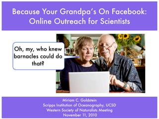 Because Your Grandpa’s On Facebook:
    Online Outreach for Scientists


Oh, my, who knew
barnacles could do
      that?



                                                      allwelike.com


                      Miriam C. Goldstein
          Scripps Institution of Oceanography, UCSD
            Western Society of Naturalists Meeting
                       November 11, 2010
 