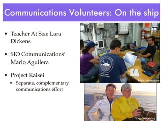 Communications Volunteers: On the ship

• Teacher At Sea: Lara
  Dickens

• SIO Communications’
  Mario Aguilera

• Project Kaisei
                                Karin Malmstrom
  • Separate, complementary
    communications effort




                               Doug Woodring
 