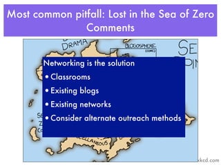 Most common pitfall: Lost in the Sea of Zero
               Comments


       Networking is the solution
       •Classrooms
       •Existing blogs
       •Existing networks
       •Consider alternate outreach methods



                                              xkcd.com
 