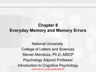 Chapter 8
Everyday Memory and Memory Errors
National University
College of Letters and Sciences
Steven Mendoza, Ph.D.,MSCP
Psychology Adjunct Professor
Introduction to Cognitive Psychology
VERITAS IN LUCEM EMEGERGIT
 