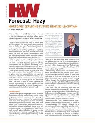 HOUSING WIRE / MAY 2012




                          Forecast: Hazy
                          MORTGAGE SERVICING FUTURE REMAINS UNCERTAIN
                          BY SCOTT GOLDSTEIN

                          The inability to forecast the twists and turns                 Scott Goldstein is President
                                                                                         and CFO of Farmington Hills,
                          in the foreclosure marketplace raises some                     Mich.-based NDeX, a leading
                          interesting questions about what comes next.                   provider of technology and
                                                                                         processing services for law
                             As even casual observers can confirm, the mortgage          firms nationwide. NDeX has
                                                                                         offices in Michigan, Texas,
                          servicing industry has been through some turbulent             Indiana, Minnesota, Florida,
                          times in the last few years. A potent combination of           Nevada, California, Arizona
                          economic volatility, a shaky real estate market, indus-        and Georgia. Goldstein
                          try scandals, and the resulting legislative and regulatory     currently serves on the
                          reactions have taken foreclosure numbers on a roller           Federal Reserve Bank of
                                                                                         Chicago Advisory Council.
                          coaster ride of ups and downs. It is in times like these       He can be reached at
                          that industry forecasts and market predictions of expe-        sgoldstein@ndexteam.com.
                          rienced analysts become more important than ever.
                             That is where we hit a snag, however. Because,                 RealtyTrac, one of the most respected resources in
                          unfortunately, those forecasts have–for the most part–         the industry, had to revise their forecasts upward in
                          not panned out. Virtually every significant industry           both 2008 and 2009, from initial projections of 1.9 mil-
                          forecast for the past two years has been wrong. Unfor-         lion and 3 million filings, respectively. The final totals
                          tunately, that leaves servicing professionals with little to   for those years were closer to 3.2 million filings in 2008
                          no reliable information to utilize in business planning.       and 3.9 million filings in 2009.
                             All is not lost, however, because we can get order from        More recently, the predictions have been more dire,
                          that predictive chaos. There is valuable information to        but the results have been less dramatic. With a signifi-
                          be gained from that unpredictability, and important            cant backlog of foreclosures at the end of 2009, some
                          conclusions to be drawn from that forecasting uncer-           predictions for 2010 and beyond were as high as 4
                          tainty. What follows is a brief review of some prominent       million foreclosures a year. In June of 2009, Housing
                          recent forecasts on housing prices and foreclosure             Predictor forecasts that 10 million homeowners will be
                          rates, a discussion of some of the big questions–and           foreclosed upon through 2012, and (barring a dramatic
                          possible answers–raised by those inaccuracies, and             turn of events) that is a number we will almost certainly
                          some thoughts about what the current forecast consen-          not come near.
                          sus might mean for the industry going forward.                    That same level of uncertainty and predictive
                                                                                         challenge is also evident in other areas. One of the most
                          THROWING DARTS?                                                prominent legislative remedies to the foreclosure crisis,
                             Let’s start by taking a closer look at some of the widely   the Home Affordable Modification Program, was wide-
                          disseminated real estate and foreclosure forecast trends.      ly projected to help somewhere between 4 million and 5
                          In general, foreclosure numbers at the beginning of            million homeowners. To date, however, there have only
                          the market downturn were somewhat underestimated,              been around 910,000 permanent modifications.
                          while more recent projections have been consistently              From the outside, it looks like we are not just throw-
                          overestimating those market trends. Some of the most           ing darts, but throwing darts outdoors in the middle of
                          market savvy, knowledgeable and experienced observ-            a strong earthquake with a powerful crosswind. This is
                          ers have been unable to get a handle on real estate and        not a criticism of the accuracy of the data, the sophis-
                          foreclosure trends. No less an authority than Warren           tication of the forecast models, or the experience and
                          Buffet recently acknowledged in his annual investor            professionalism of industry professionals. These are
                          letter to Berkshire Hathaway shareholders that he has          informed forecasts made by very smart people based
                          been “dead wrong” with respect to his housing market           on quality data. It is simply the result of an extraordi-
                          forecasts.                                                     narily complex and evolving situation with a number of
 