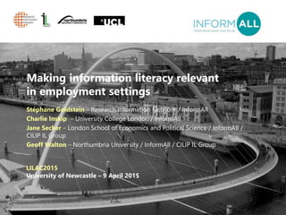 1
Making information literacy relevant
in employment settings
Stéphane Goldstein – Research Information Network / InformAll
Charlie Inskip – University College London / InformAll
Jane Secker – London School of Economics and Political Science / InformAll /
CILIP IL Group
Geoff Walton – Northumbria University / InformAll / CILIP IL Group
LILAC2015
University of Newcastle – 9 April 2015
 