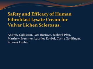 Safety and Efficacy of Human Fibroblast Lysate Cream for Vulvar Lichen Sclerosus. Andrew Goldstein, Lara Burrows, Richard Pfau, Matthew Bremmer, LaurileeRoybal, CorrieGoldfinger, & Frank Dreher   