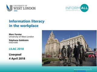 1
Information literacy
in the workplace
Marc Forster
University of West London
Stéphane Goldstein
InformAll
LILAC 2018
Liverpool
4 April 2018
Photo:www.publicdomainpictures.net,
License: CC0 Public Domain)
 