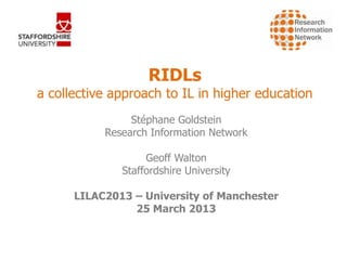 RIDLs
a collective approach to IL in higher education
                Stéphane Goldstein
           Research Information Network

                   Geoff Walton
              Staffordshire University

      LILAC2013 – University of Manchester
                25 March 2013
 