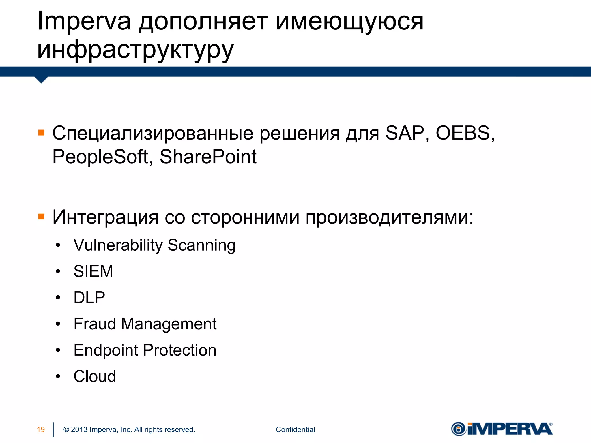 © 2013 Imperva, Inc. All rights reserved.
Imperva дополняет имеющуюся
инфраструктуру
Confidential19
 Специализированные решения для SAP, OEBS,
PeopleSoft, SharePoint
 Интеграция со сторонними производителями:
• Vulnerability Scanning
• SIEM
• DLP
• Fraud Management
• Endpoint Protection
• Cloud
 