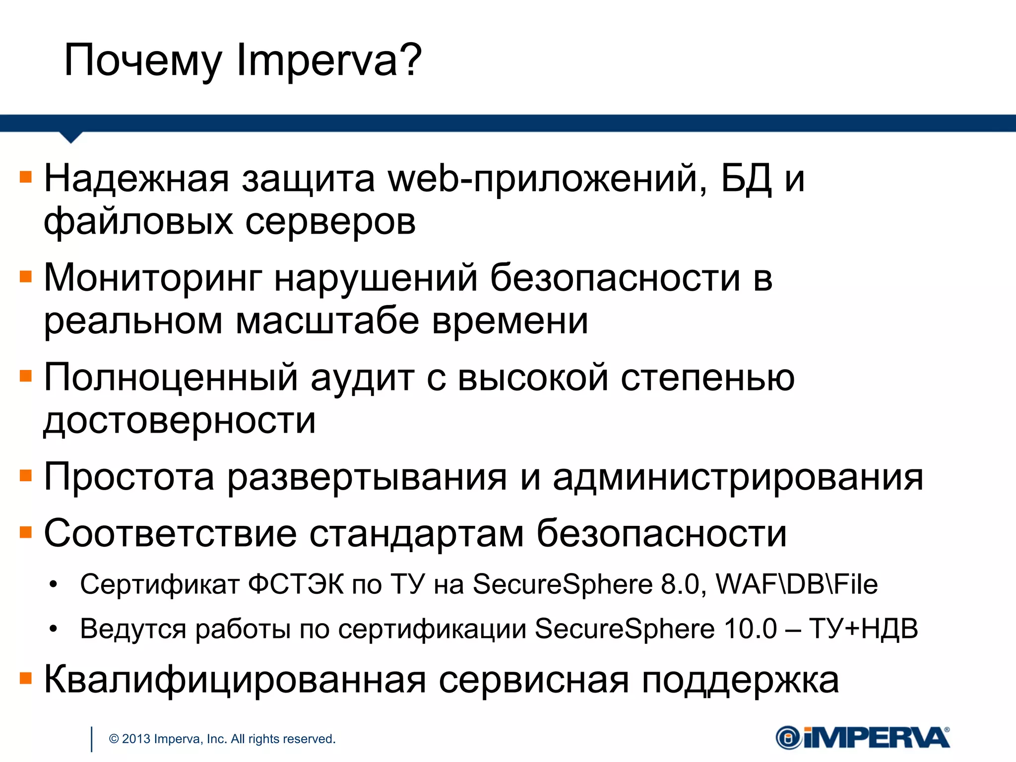© 2013 Imperva, Inc. All rights reserved.
 Надежная защита web-приложений, БД и
файловых серверов
 Мониторинг нарушений безопасности в
реальном масштабе времени
 Полноценный аудит с высокой степенью
достоверности
 Простота развертывания и администрирования
 Соответствие стандартам безопасности
• Сертификат ФСТЭК по ТУ на SecureSphere 8.0, WAFDBFile
• Ведутся работы по сертификации SecureSphere 10.0 – ТУ+НДВ
 Квалифицированная сервисная поддержка
Почему Imperva?
 
