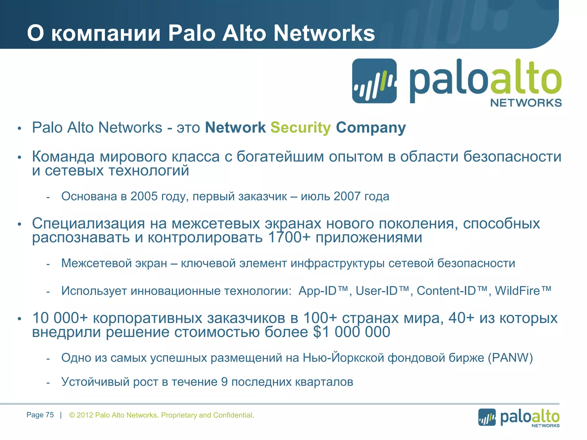 О компании Palo Alto Networks
• Palo Alto Networks - это Network Security Company
• Команда мирового класса с богатейшим опытом в области безопасности
и сетевых технологий
- Основана в 2005 году, первый заказчик – июль 2007 года
• Специализация на межсетевых экранах нового поколения, способных
распознавать и контролировать 1700+ приложениями
- Межсетевой экран – ключевой элемент инфраструктуры сетевой безопасности
- Использует инновационные технологии: App-ID™, User-ID™, Content-ID™, WildFire™
• 10 000+ корпоративных заказчиков в 100+ странах мира, 40+ из которых
внедрили решение стоимостью более $1 000 000
- Одно из самых успешных размещений на Нью-Йоркской фондовой бирже (PANW)
- Устойчивый рост в течение 9 последних кварталов
© 2012 Palo Alto Networks. Proprietary and Confidential.Page 75 |
 