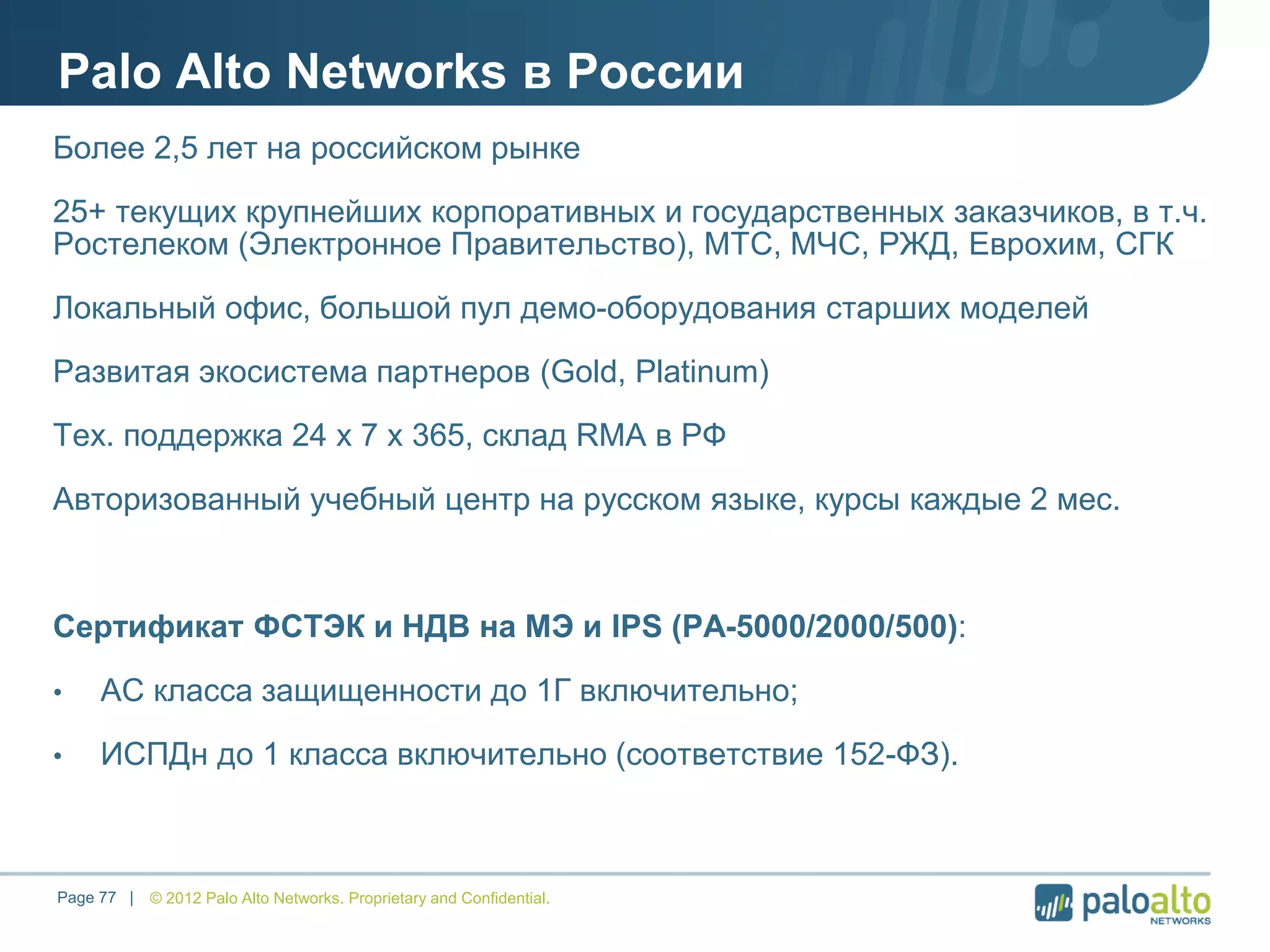 Palo Alto Networks в России
© 2012 Palo Alto Networks. Proprietary and Confidential.Page 77 |
Более 2,5 лет на российском рынке
25+ текущих крупнейших корпоративных и государственных заказчиков, в т.ч.
Ростелеком (Электронное Правительство), МТС, МЧС, РЖД, Еврохим, СГК
Локальный офис, большой пул демо-оборудования старших моделей
Развитая экосистема партнеров (Gold, Platinum)
Тех. поддержка 24 х 7 х 365, склад RMA в РФ
Авторизованный учебный центр на русском языке, курсы каждые 2 мес.
Сертификат ФСТЭК и НДВ на МЭ и IPS (PA-5000/2000/500):
• АС класса защищенности до 1Г включительно;
• ИСПДн до 1 класса включительно (соответствие 152-ФЗ).
 