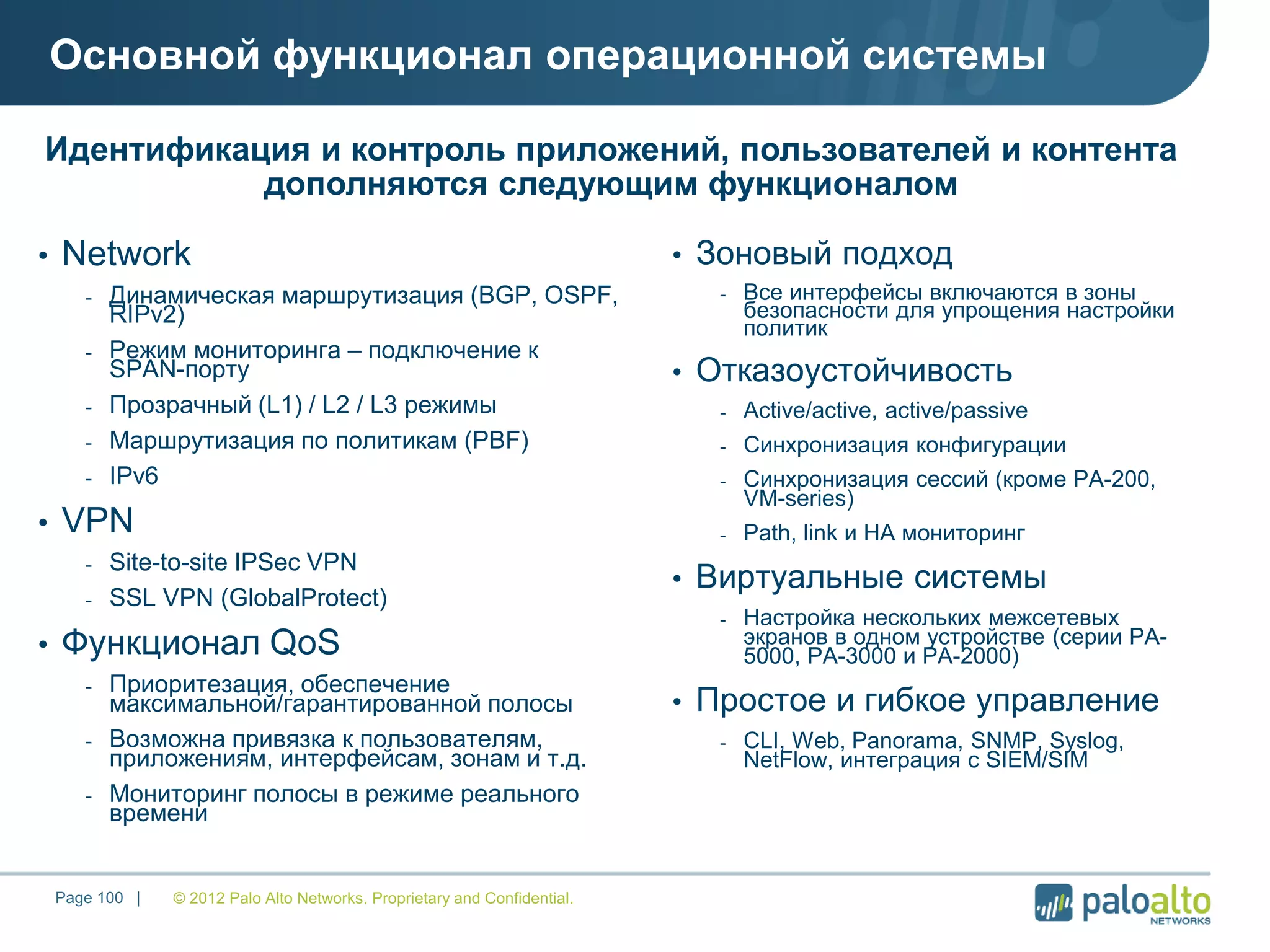 © 2012 Palo Alto Networks. Proprietary and Confidential.Page 100 |
Основной функционал операционной системы
• Network
- Динамическая маршрутизация (BGP, OSPF,
RIPv2)
- Режим мониторинга – подключение к
SPAN-порту
- Прозрачный (L1) / L2 / L3 режимы
- Маршрутизация по политикам (PBF)
- IPv6
• VPN
- Site-to-site IPSec VPN
- SSL VPN (GlobalProtect)
• Функционал QoS
- Приоритезация, обеспечение
максимальной/гарантированной полосы
- Возможна привязка к пользователям,
приложениям, интерфейсам, зонам и т.д.
- Мониторинг полосы в режиме реального
времени
• Зоновый подход
- Все интерфейсы включаются в зоны
безопасности для упрощения настройки
политик
• Отказоустойчивость
- Active/active, active/passive
- Синхронизация конфигурации
- Синхронизация сессий (кроме РА-200,
VM-series)
- Path, link и HA мониторинг
• Виртуальные системы
- Настройка нескольких межсетевых
экранов в одном устройстве (серии PA-
5000, PA-3000 и PA-2000)
• Простое и гибкое управление
- CLI, Web, Panorama, SNMP, Syslog,
NetFlow, интеграция с SIEM/SIM
Идентификация и контроль приложений, пользователей и контента
дополняются следующим функционалом
 