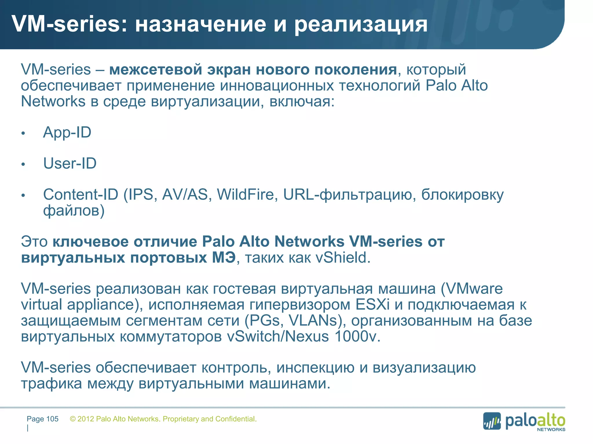 VM-series: назначение и реализация
© 2012 Palo Alto Networks. Proprietary and Confidential.Page 105
|
VM-series – межсетевой экран нового поколения, который
обеспечивает применение инновационных технологий Palo Alto
Networks в среде виртуализации, включая:
• App-ID
• User-ID
• Content-ID (IPS, AV/AS, WildFire, URL-фильтрацию, блокировку
файлов)
Это ключевое отличие Palo Alto Networks VM-series от
виртуальных портовых МЭ, таких как vShield.
VM-series реализован как гостевая виртуальная машина (VMware
virtual appliance), исполняемая гипервизором ESXi и подключаемая к
защищаемым сегментам сети (PGs, VLANs), организованным на базе
виртуальных коммутаторов vSwitch/Nexus 1000v.
VM-series обеспечивает контроль, инспекцию и визуализацию
трафика между виртуальными машинами.
 