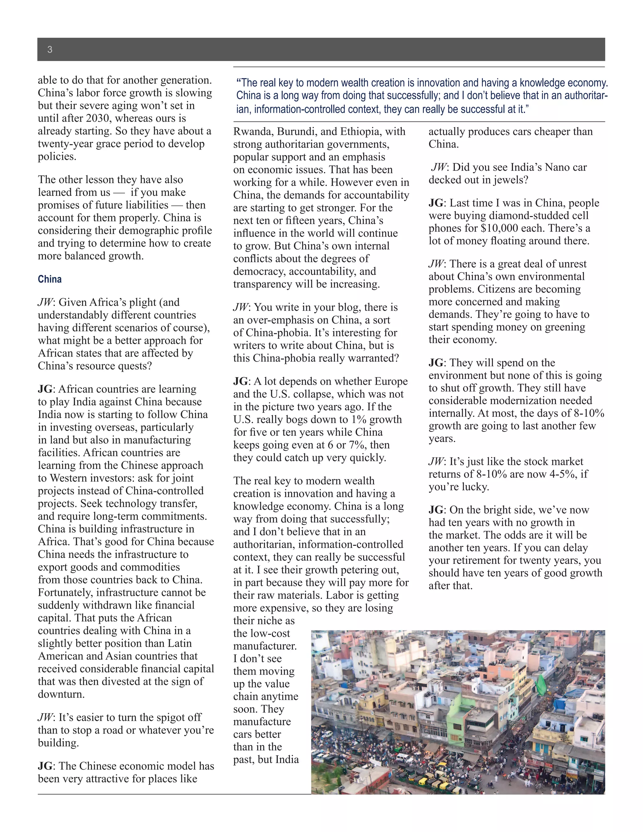 3


able to do that for another generation.   “The real key to modern wealth creation is innovation and having a knowledge economy.
China’s labor force growth is slowing     China is a long way from doing that successfully; and I don’t believe that in an authoritar-
but their severe aging won’t set in       ian, information-controlled context, they can really be successful at it.”
until after 2030, whereas ours is
already starting. So they have about a    Rwanda, Burundi, and Ethiopia, with            actually produces cars cheaper than
twenty-year grace period to develop       strong authoritarian governments,              China.
policies.                                 popular support and an emphasis
                                          on economic issues. That has been               JW: Did you see India’s Nano car
The other lesson they have also           working for a while. However even in           decked out in jewels?
learned from us — if you make             China, the demands for accountability
promises of future liabilities — then     are starting to get stronger. For the          JG: Last time I was in China, people
account for them properly. China is       next ten or fifteen years, China’s             were buying diamond-studded cell
considering their demographic profile     influence in the world will continue           phones for $10,000 each. There’s a
and trying to determine how to create     to grow. But China’s own internal              lot of money floating around there.
more balanced growth.                     conflicts about the degrees of                 JW: There is a great deal of unrest
                                          democracy, accountability, and                 about China’s own environmental
China                                     transparency will be increasing.               problems. Citizens are becoming
JW: Given Africa’s plight (and            JW: You write in your blog, there is           more concerned and making
understandably different countries        an over-emphasis on China, a sort              demands. They’re going to have to
having different scenarios of course),    of China-phobia. It’s interesting for          start spending money on greening
what might be a better approach for                                                      their economy.
                                          writers to write about China, but is
African states that are affected by       this China-phobia really warranted?
China’s resource quests?                                                                 JG: They will spend on the
                                                                                         environment but none of this is going
                                          JG: A lot depends on whether Europe
JG: African countries are learning                                                       to shut off growth. They still have
                                          and the U.S. collapse, which was not
to play India against China because                                                      considerable modernization needed
                                          in the picture two years ago. If the
India now is starting to follow China                                                    internally. At most, the days of 8-10%
                                          U.S. really bogs down to 1% growth
in investing overseas, particularly                                                      growth are going to last another few
                                          for five or ten years while China
in land but also in manufacturing                                                        years.
                                          keeps going even at 6 or 7%, then
facilities. African countries are         they could catch up very quickly.
learning from the Chinese approach                                                       JW: It’s just like the stock market
to Western investors: ask for joint                                                      returns of 8-10% are now 4-5%, if
                                          The real key to modern wealth
projects instead of China-controlled                                                     you’re lucky.
                                          creation is innovation and having a
projects. Seek technology transfer,       knowledge economy. China is a long             JG: On the bright side, we’ve now
and require long-term commitments.        way from doing that successfully;              had ten years with no growth in
China is building infrastructure in       and I don’t believe that in an                 the market. The odds are it will be
Africa. That’s good for China because     authoritarian, information-controlled          another ten years. If you can delay
China needs the infrastructure to         context, they can really be successful         your retirement for twenty years, you
export goods and commodities              at it. I see their growth petering out,        should have ten years of good growth
from those countries back to China.       in part because they will pay more for         after that.
Fortunately, infrastructure cannot be     their raw materials. Labor is getting
suddenly withdrawn like financial         more expensive, so they are losing
capital. That puts the African            their niche as
countries dealing with China in a         the low-cost
slightly better position than Latin       manufacturer.
American and Asian countries that         I don’t see
received considerable financial capital   them moving
that was then divested at the sign of     up the value
downturn.                                 chain anytime
                                          soon. They
JW: It’s easier to turn the spigot off    manufacture
than to stop a road or whatever you’re    cars better
building.                                 than in the
                                          past, but India
JG: The Chinese economic model has
been very attractive for places like
 