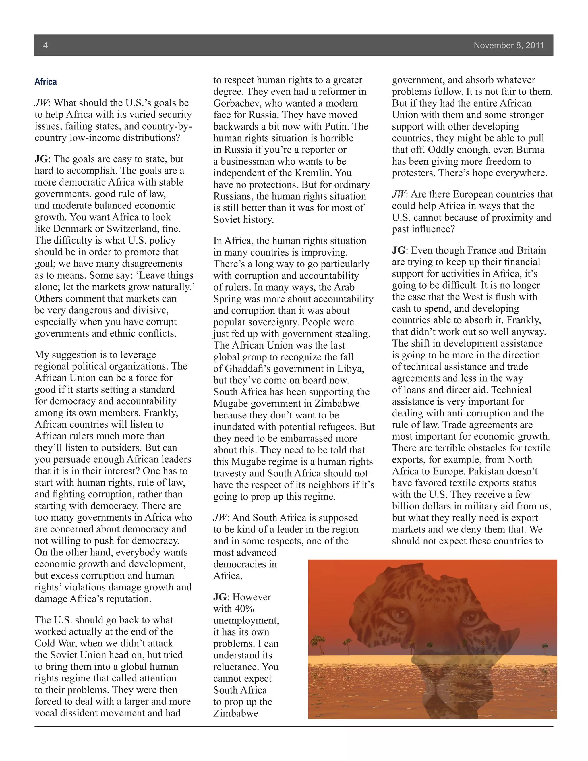 4                                                                                                        November 8, 2011



Africa                                     to respect human rights to a greater        government, and absorb whatever
                                           degree. They even had a reformer in         problems follow. It is not fair to them.
JW: What should the U.S.’s goals be        Gorbachev, who wanted a modern              But if they had the entire African
to help Africa with its varied security    face for Russia. They have moved            Union with them and some stronger
issues, failing states, and country-by-    backwards a bit now with Putin. The         support with other developing
country low-income distributions?          human rights situation is horrible          countries, they might be able to pull
                                           in Russia if you’re a reporter or           that off. Oddly enough, even Burma
JG: The goals are easy to state, but       a businessman who wants to be               has been giving more freedom to
hard to accomplish. The goals are a        independent of the Kremlin. You             protesters. There’s hope everywhere.
more democratic Africa with stable         have no protections. But for ordinary
governments, good rule of law,             Russians, the human rights situation        JW: Are there European countries that
and moderate balanced economic             is still better than it was for most of     could help Africa in ways that the
growth. You want Africa to look            Soviet history.                             U.S. cannot because of proximity and
like Denmark or Switzerland, fine.                                                     past influence?
The difficulty is what U.S. policy         In Africa, the human rights situation
should be in order to promote that         in many countries is improving.             JG: Even though France and Britain
goal; we have many disagreements           There’s a long way to go particularly       are trying to keep up their financial
as to means. Some say: ‘Leave things       with corruption and accountability          support for activities in Africa, it’s
alone; let the markets grow naturally.’    of rulers. In many ways, the Arab           going to be difficult. It is no longer
Others comment that markets can            Spring was more about accountability        the case that the West is flush with
be very dangerous and divisive,            and corruption than it was about            cash to spend, and developing
especially when you have corrupt           popular sovereignty. People were            countries able to absorb it. Frankly,
governments and ethnic conflicts.          just fed up with government stealing.       that didn’t work out so well anyway.
                                           The African Union was the last              The shift in development assistance
My suggestion is to leverage               global group to recognize the fall          is going to be more in the direction
regional political organizations. The      of Ghaddafi’s government in Libya,          of technical assistance and trade
African Union can be a force for           but they’ve come on board now.              agreements and less in the way
good if it starts setting a standard       South Africa has been supporting the        of loans and direct aid. Technical
for democracy and accountability           Mugabe government in Zimbabwe               assistance is very important for
among its own members. Frankly,            because they don’t want to be               dealing with anti-corruption and the
African countries will listen to           inundated with potential refugees. But      rule of law. Trade agreements are
African rulers much more than              they need to be embarrassed more            most important for economic growth.
they’ll listen to outsiders. But can       about this. They need to be told that       There are terrible obstacles for textile
you persuade enough African leaders        this Mugabe regime is a human rights        exports, for example, from North
that it is in their interest? One has to   travesty and South Africa should not        Africa to Europe. Pakistan doesn’t
start with human rights, rule of law,      have the respect of its neighbors if it’s   have favored textile exports status
and fighting corruption, rather than       going to prop up this regime.               with the U.S. They receive a few
starting with democracy. There are                                                     billion dollars in military aid from us,
too many governments in Africa who         JW: And South Africa is supposed            but what they really need is export
are concerned about democracy and          to be kind of a leader in the region        markets and we deny them that. We
not willing to push for democracy.         and in some respects, one of the            should not expect these countries to
On the other hand, everybody wants         most advanced
economic growth and development,           democracies in
but excess corruption and human            Africa.
rights’ violations damage growth and
damage Africa’s reputation.                JG: However
                                           with 40%
The U.S. should go back to what            unemployment,
worked actually at the end of the          it has its own
Cold War, when we didn’t attack            problems. I can
the Soviet Union head on, but tried        understand its
to bring them into a global human          reluctance. You
rights regime that called attention        cannot expect
to their problems. They were then          South Africa
forced to deal with a larger and more      to prop up the
vocal dissident movement and had           Zimbabwe
 