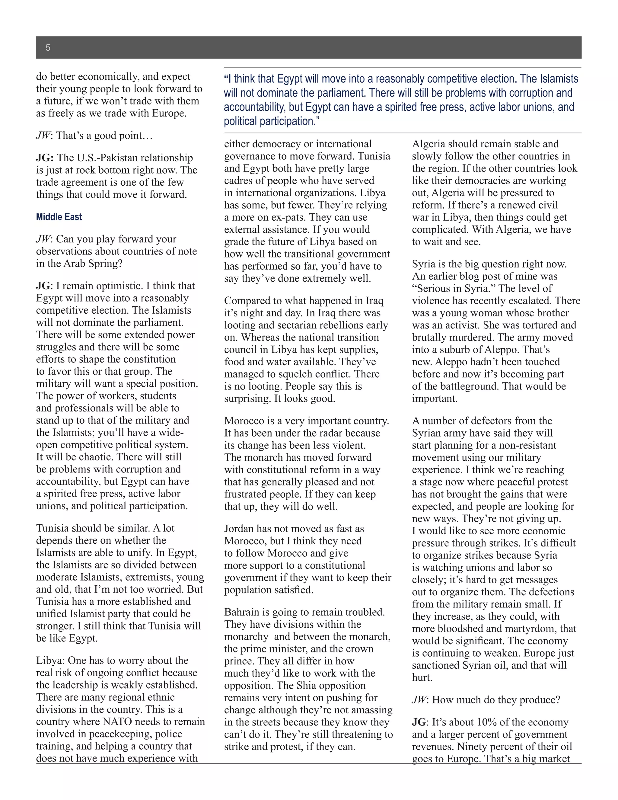 5


do better economically, and expect          “I think that Egypt will move into a reasonably competitive election. The Islamists
their young people to look forward to       will not dominate the parliament. There will still be problems with corruption and
a future, if we won’t trade with them
as freely as we trade with Europe.
                                            accountability, but Egypt can have a spirited free press, active labor unions, and
                                            political participation.”
JW: That’s a good point…
                                            either democracy or international           Algeria should remain stable and
JG: The U.S.-Pakistan relationship          governance to move forward. Tunisia         slowly follow the other countries in
is just at rock bottom right now. The       and Egypt both have pretty large            the region. If the other countries look
trade agreement is one of the few           cadres of people who have served            like their democracies are working
things that could move it forward.          in international organizations. Libya       out, Algeria will be pressured to
                                            has some, but fewer. They’re relying        reform. If there’s a renewed civil
Middle East                                 a more on ex-pats. They can use             war in Libya, then things could get
                                            external assistance. If you would           complicated. With Algeria, we have
JW: Can you play forward your               grade the future of Libya based on          to wait and see.
observations about countries of note        how well the transitional government
in the Arab Spring?                         has performed so far, you’d have to         Syria is the big question right now.
                                            say they’ve done extremely well.            An earlier blog post of mine was
JG: I remain optimistic. I think that                                                   “Serious in Syria.” The level of
Egypt will move into a reasonably           Compared to what happened in Iraq           violence has recently escalated. There
competitive election. The Islamists         it’s night and day. In Iraq there was       was a young woman whose brother
will not dominate the parliament.           looting and sectarian rebellions early      was an activist. She was tortured and
There will be some extended power           on. Whereas the national transition         brutally murdered. The army moved
struggles and there will be some            council in Libya has kept supplies,         into a suburb of Aleppo. That’s
efforts to shape the constitution           food and water available. They’ve           new. Aleppo hadn’t been touched
to favor this or that group. The            managed to squelch conflict. There          before and now it’s becoming part
military will want a special position.      is no looting. People say this is           of the battleground. That would be
The power of workers, students              surprising. It looks good.                  important.
and professionals will be able to
stand up to that of the military and        Morocco is a very important country.        A number of defectors from the
the Islamists; you’ll have a wide-          It has been under the radar because         Syrian army have said they will
open competitive political system.          its change has been less violent.           start planning for a non-resistant
It will be chaotic. There will still        The monarch has moved forward               movement using our military
be problems with corruption and             with constitutional reform in a way         experience. I think we’re reaching
accountability, but Egypt can have          that has generally pleased and not          a stage now where peaceful protest
a spirited free press, active labor         frustrated people. If they can keep         has not brought the gains that were
unions, and political participation.        that up, they will do well.                 expected, and people are looking for
                                                                                        new ways. They’re not giving up.
Tunisia should be similar. A lot            Jordan has not moved as fast as             I would like to see more economic
depends there on whether the                Morocco, but I think they need              pressure through strikes. It’s difficult
Islamists are able to unify. In Egypt,      to follow Morocco and give                  to organize strikes because Syria
the Islamists are so divided between        more support to a constitutional            is watching unions and labor so
moderate Islamists, extremists, young       government if they want to keep their       closely; it’s hard to get messages
and old, that I’m not too worried. But      population satisfied.                       out to organize them. The defections
Tunisia has a more established and                                                      from the military remain small. If
unified Islamist party that could be        Bahrain is going to remain troubled.        they increase, as they could, with
stronger. I still think that Tunisia will   They have divisions within the              more bloodshed and martyrdom, that
be like Egypt.                              monarchy and between the monarch,           would be significant. The economy
                                            the prime minister, and the crown           is continuing to weaken. Europe just
Libya: One has to worry about the           prince. They all differ in how              sanctioned Syrian oil, and that will
real risk of ongoing conflict because       much they’d like to work with the           hurt.
the leadership is weakly established.       opposition. The Shia opposition
There are many regional ethnic              remains very intent on pushing for          JW: How much do they produce?
divisions in the country. This is a         change although they’re not amassing
country where NATO needs to remain          in the streets because they know they       JG: It’s about 10% of the economy
involved in peacekeeping, police            can’t do it. They’re still threatening to   and a larger percent of government
training, and helping a country that        strike and protest, if they can.            revenues. Ninety percent of their oil
does not have much experience with                                                      goes to Europe. That’s a big market
 