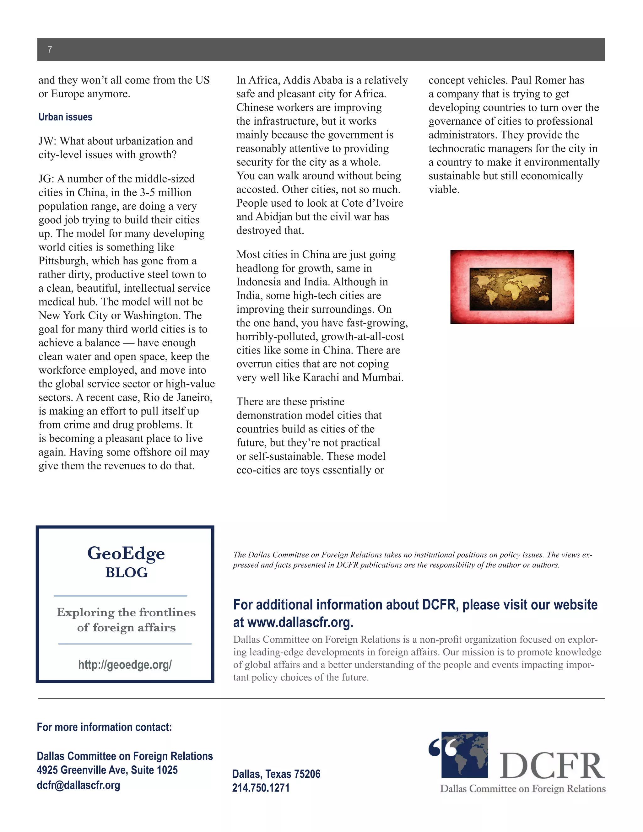 7


and they won’t all come from the US        In Africa, Addis Ababa is a relatively                   concept vehicles. Paul Romer has
or Europe anymore.                         safe and pleasant city for Africa.                       a company that is trying to get
                                           Chinese workers are improving                            developing countries to turn over the
Urban issues                               the infrastructure, but it works                         governance of cities to professional
                                           mainly because the government is                         administrators. They provide the
JW: What about urbanization and
                                           reasonably attentive to providing                        technocratic managers for the city in
city-level issues with growth?
                                           security for the city as a whole.                        a country to make it environmentally
JG: A number of the middle-sized           You can walk around without being                        sustainable but still economically
cities in China, in the 3-5 million        accosted. Other cities, not so much.                     viable.
population range, are doing a very         People used to look at Cote d’Ivoire
good job trying to build their cities      and Abidjan but the civil war has
up. The model for many developing          destroyed that.
world cities is something like
                                           Most cities in China are just going
Pittsburgh, which has gone from a
                                           headlong for growth, same in
rather dirty, productive steel town to
                                           Indonesia and India. Although in
a clean, beautiful, intellectual service
                                           India, some high-tech cities are
medical hub. The model will not be
                                           improving their surroundings. On
New York City or Washington. The
                                           the one hand, you have fast-growing,
goal for many third world cities is to
                                           horribly-polluted, growth-at-all-cost
achieve a balance — have enough
                                           cities like some in China. There are
clean water and open space, keep the
                                           overrun cities that are not coping
workforce employed, and move into
                                           very well like Karachi and Mumbai.
the global service sector or high-value
sectors. A recent case, Rio de Janeiro,    There are these pristine
is making an effort to pull itself up      demonstration model cities that
from crime and drug problems. It           countries build as cities of the
is becoming a pleasant place to live       future, but they’re not practical
again. Having some offshore oil may        or self-sustainable. These model
give them the revenues to do that.         eco-cities are toys essentially or




           GeoEdge                         The Dallas Committee on Foreign Relations takes no institutional positions on policy issues. The views ex-
                                           pressed and facts presented in DCFR publications are the responsibility of the author or authors.
               BLOG

      Exploring the frontlines
                                           For additional information about DCFR, please visit our website
         of foreign affairs                at www.dallascfr.org.
                                           Dallas Committee on Foreign Relations is a non-profit organization focused on explor-
                                           ing leading-edge developments in foreign affairs. Our mission is to promote knowledge
         http://geoedge.org/               of global affairs and a better understanding of the people and events impacting impor-
                                           tant policy choices of the future.



For more information contact:

Dallas Committee on Foreign Relations
4925 Greenville Ave, Suite 1025            Dallas, Texas 75206
dcfr@dallascfr.org                         214.750.1271
 