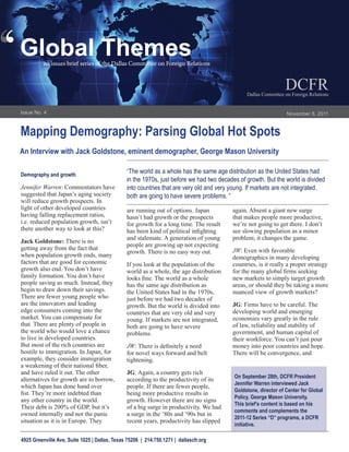 ‘
‘   Global Themes
              an issues brief series of the Dallas Committee on Foreign Relations


                                                                                                                     DCFR
                                                                                                   Dallas Committee on Foreign Relations


    Issue No. 4                                                                                                      November 8, 2011


    Mapping Demography: Parsing Global Hot Spots
    An Interview with Jack Goldstone, eminent demographer, George Mason University

    Demography and growth
                                                   “The world as a whole has the same age distribution as the United States had
                                                   in the 1970s, just before we had two decades of growth. But the world is divided
    Jennifer Warren: Commentators have             into countries that are very old and very young. If markets are not integrated,
    suggested that Japan’s aging society           both are going to have severe problems. ”
    will reduce growth prospects. In
    light of other developed countries             are running out of options. Japan         again. Absent a giant new surge
    having falling replacement ratios,             hasn’t had growth or the prospects        that makes people more productive,
    i.e. reduced population growth, isn’t          for growth for a long time. The result    we’re not going to get there. I don’t
    there another way to look at this?             has been kind of political infighting     see slowing population as a minor
                                                   and stalemate. A generation of young      problem; it changes the game.
    Jack Goldstone: There is no
                                                   people are growing up not expecting
    getting away from the fact that                                                          JW: Even with favorable
                                                   growth. There is no easy way out.
    when population growth ends, many                                                        demographics in many developing
    factors that are good for economic             If you look at the population of the      countries, is it really a proper strategy
    growth also end. You don’t have                world as a whole, the age distribution    for the many global firms seeking
    family formation. You don’t have               looks fine. The world as a whole          new markets to simply target growth
    people saving as much. Instead, they           has the same age distribution as          areas, or should they be taking a more
    begin to draw down their savings.              the United States had in the 1970s,       nuanced view of growth markets?
    There are fewer young people who               just before we had two decades of
    are the innovators and leading                 growth. But the world is divided into     JG: Firms have to be careful. The
    edge consumers coming into the                 countries that are very old and very      developing world and emerging
    market. You can compensate for                 young. If markets are not integrated,     economies vary greatly in the rule
    that. There are plenty of people in            both are going to have severe             of law, reliability and stability of
    the world who would love a chance              problems.                                 government, and human capital of
    to live in developed countries.                                                          their workforce. You can’t just pour
    But most of the rich countries are             JW: There is definitely a need            money into poor countries and hope.
    hostile to immigration. In Japan, for          for novel ways forward and belt           There will be convergence, and
    example, they consider immigration             tightening.
    a weakening of their national fiber,
    and have ruled it out. The other               JG: Again, a country gets rich
                                                                                              On September 28th, DCFR President
    alternatives for growth are to borrow,         according to the productivity of its
                                                                                              Jennifer Warren interviewed Jack
    which Japan has done hand over                 people. If there are fewer people,
                                                                                              Goldstone, director of Center for Global
    fist. They’re more indebted than               being more productive results in
                                                                                              Policy, George Mason University.
    any other country in the world.                growth. However there are no signs
                                                                                              This brief’s content is based on his
    Their debt is 200% of GDP, but it’s            of a big surge in productivity. We had
                                                                                              comments and complements the
    owned internally and not the panic             a surge in the ‘80s and ‘90s but in
                                                                                              2011-12 Series “D” programs, a DCFR
    situation as it is in Europe. They             recent years, productivity has slipped
                                                                                              initiative.

    4925 Greenville Ave, Suite 1025 | Dallas, Texas 75206 | 214.750.1271 | dallascfr.org
 