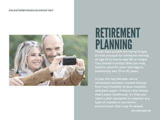 W W W . A U G U S T A & C O . C O M
GOLDSTONEFINANCIALGROUP.NET
RETIREMENT
PLANNING
These days people are living longer.
It’s not unusual for someone retiring
at age 65 to live to age 90 or longer.
You should consider that you may
need to plan for your nest egg to
potentially last 25 to 30 years.
In just the last decade, we’ve
witnessed rampant market swings
from bull markets to bear markets
and back again. If there’s one lesson
that’s been reinforced, it’s that you
need a plan designed to weather any
type of market or economic
environment that may lie ahead.
 