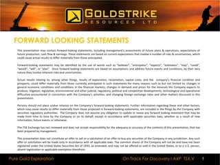 FORWARD LOOKING STATEMENTSThis presentation may contain forward-looking statements, including management's assessments of future plans & operations, expectations of future production, cash flow & earnings. These statements are based on current expectations that involve a number of risks & uncertainties, which could cause actual results to differ materially from those anticipated.  Forward-looking statements may be identified by the use of words such as “believes”, “anticipates”, “expects”, “estimates”, “may”, “could”, “would”, “will”, or “plan”.  Since forward looking statements are based on assumptions and address future events and conditions, by their very nature they involve inherent risks and uncertainties. Actual results relating to, among other things, results of exploration, reclamation, capital costs, and the  company’s financial condition and prospects, could differ materially from those currently anticipated in such statements for many reasons such as but not limited to; changes in general economic conditions and conditions in the financial markets; changes in demand and prices for the minerals the Company expects to produce; litigation, legislative, environmental and other judicial, regulatory, political and competitive developments; technological and operational difficulties encountered in connection with the Company’s activities; and changing foreign exchange rates and other matters discussed in this presentation. Persons should not place undue reliance on the Company’s forward-looking statements. Further information regarding these and other factors, which may cause results to differ materially from those projected in forward-looking statements, are included in the filings by the Company with securities regulatory authorities.  The Company does not assume any obligation to update or revise any forward looking statement that may be made from time to time by the Company or on its behalf, except in accordance with applicable securities laws, whether as a result of new information, future events or otherwise. The TSX Exchange has not reviewed and does not accept responsibility for the adequacy or accuracy of the contents of this presentation, that has been prepared by management. This presentation does not constitute an offer to sell or a solicitation of an offer to buy any securities of the Company in any jurisdiction. Any such offer or solicitation will be made only in accordance with all applicable laws. The common shares of the Company will not be and have not been registered under the United States Securities Act of 1933, as amended, and may not be offered or sold in the United States, or to a U.S. person, absent registration or applicable exemption therefrom.1