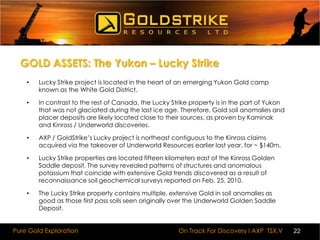 BUSINESS PLANAXP / GoldStrike Resources Ltd. is well underway to becoming a pure Gold explorer with an aggressive growth strategy in the Yukon Territory, Canada. In keeping with this strategy the company is currently reviewing many  key opportunities, post financing it intends to significantly expand it’s Yukon gold property portfolio. 
