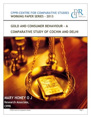 CPPR-CENTRE FOR COMPARATIVE STUDIES
WORKING PAPER SERIES - 2013

GOLD AND CONSUMER BEHAVIOUR – A
COMPARATIVE STUDY OF COCHIN AND DELHI

CPPR-Centre for Comparative Studies

Page 1

 