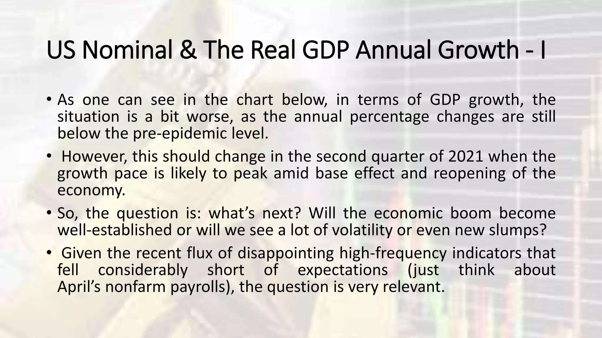US Nominal & The Real GDP Annual Growth - I
• As one can see in the chart below, in terms of GDP growth, the
situation is a bit worse, as the annual percentage changes are still
below the pre-epidemic level.
• However, this should change in the second quarter of 2021 when the
growth pace is likely to peak amid base effect and reopening of the
economy.
• So, the question is: what’s next? Will the economic boom become
well-established or will we see a lot of volatility or even new slumps?
• Given the recent flux of disappointing high-frequency indicators that
fell considerably short of expectations (just think about
April’s nonfarm payrolls), the question is very relevant.
 